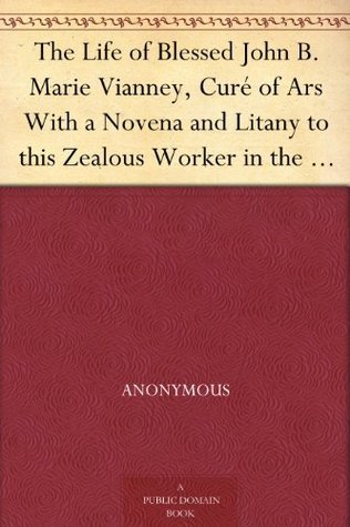 The Life of Blessed John B. Marie Vianney, Curé of Ars With a Novena and Litany to this Zealous Worker in the Vineyard of the Lord