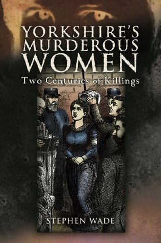 Yorkshire's Murderous Women: Two Centuries of Killings by Stephen Wade