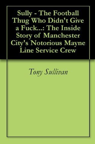 Sully - The Football Thug Who Didn't Give a Fuck...: The Inside Story of Manchester City's Notorious Mayne Line Service Crew