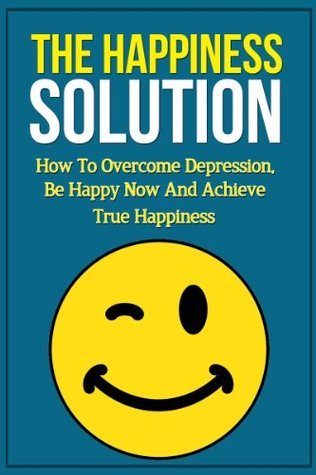 The Happiness Solution: How to Overcome Depression, Be Happy Now and ...
