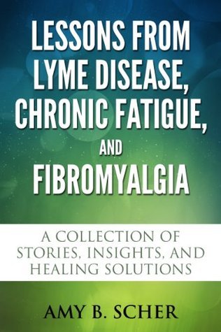 Lessons from Lyme Disease, Chronic Fatigue, and Fibromyalgia: A Collection Of Stories, Insights, and Healing Solutions