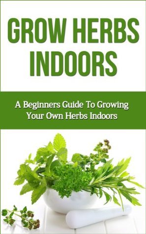 Grow Herbs Indoors: A Beginners Guide To Growing Your Own Herbs Indoors ...
