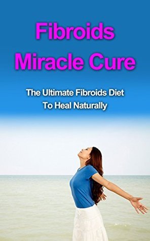 Fibroids Miracle Cure: The Ultimate Fibroids Diet to Heal Naturally
