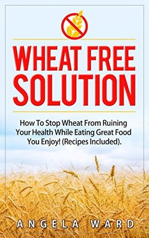 Wheat Free Solution : How To Stop Wheat From Ruining Your Health While