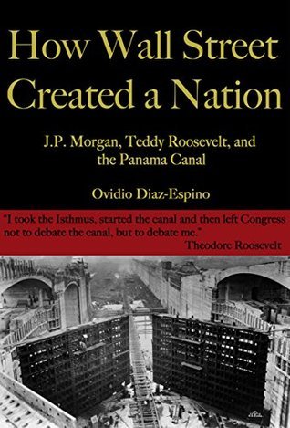 How Wall Street Created a Nation: J.P. Morgan, Teddy Roosevelt, and the Panama Canal