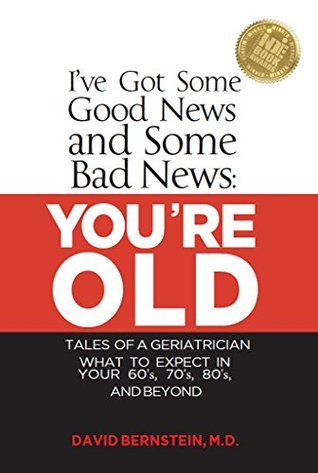 I've Got Some Good News and Some Bad News: YOU'RE OLD: Tales of a Geriatrician, What to expect in your 60's, 70's, 80's, and Beyond