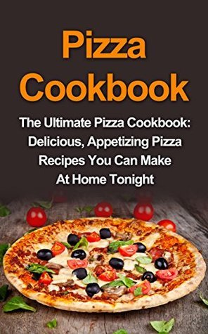 Pizza Cookbook: The Ultimate Pizza Cookbook: Delicious, Appetizing Pizza Recipes You Can Make At Home Tonight!