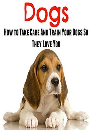 Dogs: How to Take Care and Train Your Dogs So They Love You by Geetika ...
