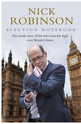 Nick Robinson's Election Notebook: The Inside Story of the Bare-Knuckle Fight Over Britain's Future