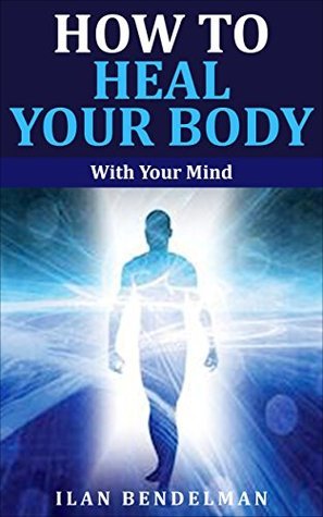 How to Heal Your Body: With Your Mind by Ilan Bendelman | Goodreads