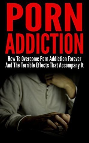 Porn Addiction: How To Overcome Porn Addiction Forever And The Terrible