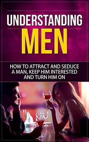 Understanding Men: How to Attract And Seduce A Man, Keep Him Interested And Turn Him On