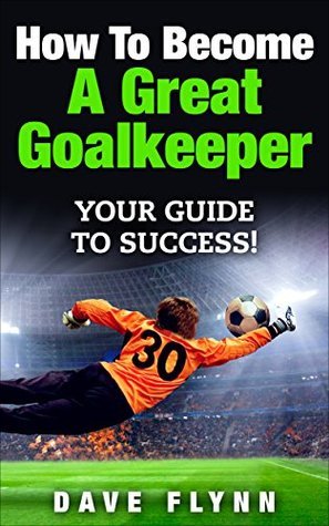 How To Become A Great Goalkeeper: Your Guide To Success!