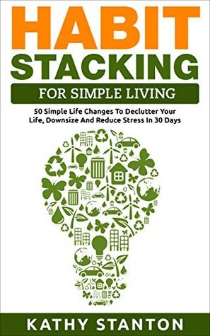 Habit Stacking For Simple Living: 50 Simple Life Changes To Declutter Your Life, Downsize And Reduce Stress In 30 Days