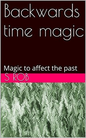Backwards time magic: Magic to affect the past by S. Rob | Goodreads