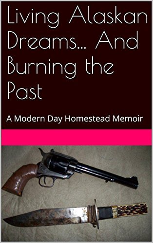 Living Alaskan Dreams... And Burning the Past: A Modern Day Homestead Memoir