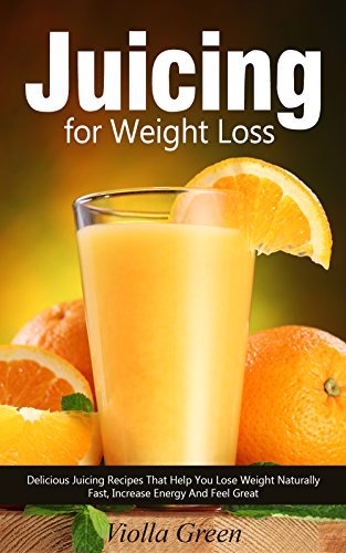 Juicing for Weight Loss: 101 Delicious Juicing Recipes That Help You Lose Weight Naturally Fast, Increase Energy, and Feel Great