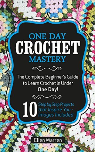 CROCHET: ONE DAY CROCHET MASTERY: The Complete Beginner’s Guide to Learn Crochet in Under 1 Day! - 10 Step by Step Projects That Inspire You – Images Included