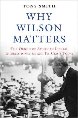 Why Wilson Matters: The Origin of American Liberal Internationalism and Its Crisis Today