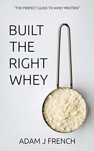 BUILT THE RIGHT WHEY: THE PERFECT GUIDE TO WHEY PROTEIN by Adam French ...