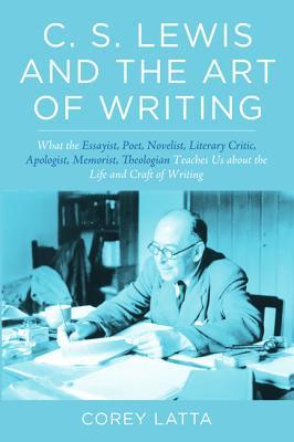 C. S. Lewis and the Art of Writing: What the Essayist, Poet, Novelist, Literary Critic, Apologist, Memoirist, Theologian Teaches Us about the Life and Craft of Writing
