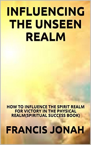 Influencing The Unseen Realm: How to Influence The Spirit Realm for Victory in The Physical Realm
