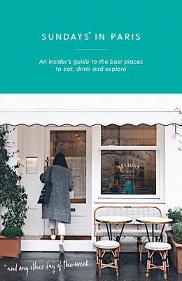 Sundays in Paris: An Insider's Guide to the Best Places to Eat, Drink and Explore - and Every Other Day of the Week