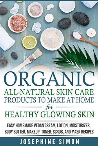 Organic All-Natural Skin Products to Make at Home for Healthy Glowing Skin: Easy Homemade Vegan Cream, Lotion, Moisturizer, Body Butter, Makeup, Toner, Scrub, and Mask Recipes