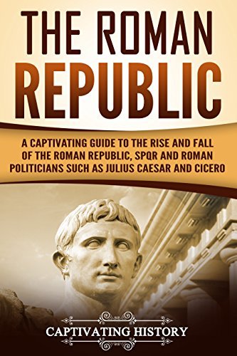 The Roman Republic: A Captivating Guide to the Rise and Fall of the Roman Republic, SPQR and Roman Politicians Such as Julius Caesar and Cicero