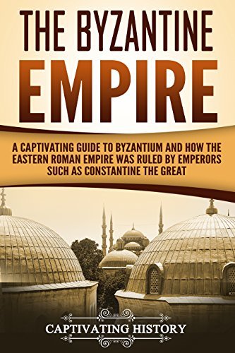 The Byzantine Empire: A Captivating Guide to Byzantium and How the Eastern Roman Empire Was Ruled by Emperors such as Constantine the Great and Justinian