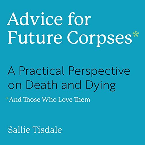 Advice for Future Corpses and Those Who Love Them: A Practical Perspective on Death and Dying and Those Who Love Them