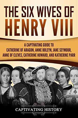 The Six Wives of Henry VIII: A Captivating Guide to Catherine of Aragon, Anne Boleyn, Jane Seymour, Anne of Cleves, Catherine Howard, and Katherine Parr
