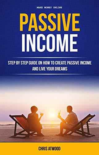 Passive Income: Step By Step Guide On How To Create Passive Income And Live Your Dreams