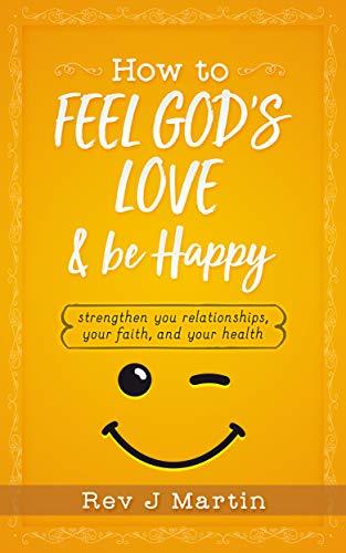 How To Feel God’s Love And Be Happy: Strengthen Your Relationships, Your Faith, and Your Health - Gain the power to improve your life