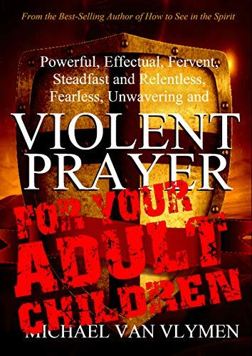 Violent Prayer for your Adult Children: Powerful, Effectual, Fervent, Steadfast and Relentless, Fearless, Unwavering and Violent Prayer for your Adult Children