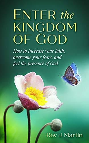 Enter the Kingdom of God: How To Increase Your Faith, Overcome Your Fears, And Feel the Presence of God