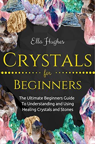 Crystals for Beginners: The Ultimate Beginners Guide To Understanding and Using Healing Crystals and Stones