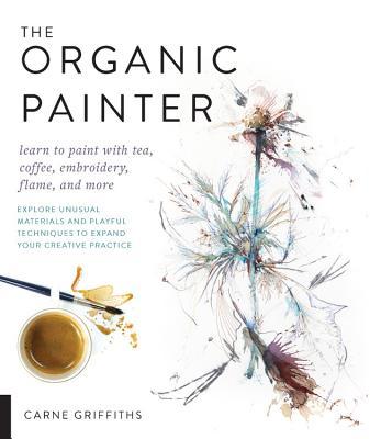 The Organic Painter: Learn to Paint With Tea, Coffee, Embroidery, Flame, and More — Explore Unusual Materials and Playful Techniques to Expand your Creative Practice