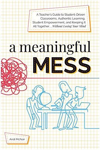A Meaningful Mess: A Teacher's Guide to Student-Driven Classrooms, Authentic Learning, Student Empowerment, and Keeping It All Together Without Losing Your Mind