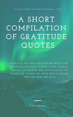 A Short Compilation Of Gratitude Quotes From A Z Notable Quotes On Gratitude Appreciation And Thanks From Famous People To Inspire And Motivate Us To Value The Things We Have By Tim Harry A Short Compilation Of Gratitude Quotes From A Z Notable Quotes On Gratitude Appreciation And Thanks From Famous People To Inspire And Motivate Us To Value The Things We Have By Tim Harry