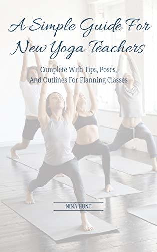 A Simple Guide For New Yoga Teachers: Complete With Tips, Poses, and Outlines For Planning Classes