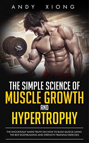 The Simple Science of Muscle Growth and Hypertrophy: The Shockingly Simple Truth on How to Build Muscle using the Best Bodybuilding and Strength Training Exercises