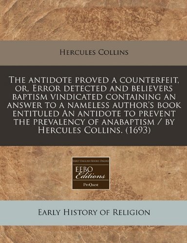 The antidote proved a counterfeit, or, Error detected and believers baptism vindicated containing an answer to a nameless author's book entituled An ... of anabaptism / by Hercules Collins.