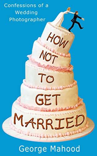 How Not to Get Married: A no-nonsense guide to weddings... from a photographer who has seen it ALL