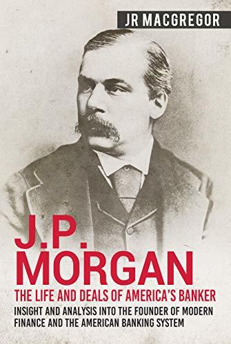 J.P. Morgan - The Life and Deals of America’s Banker: Insight and Analysis into the Founder of Modern Finance and the American Banking System
