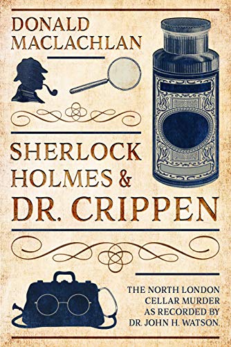 Sherlock Holmes and Dr. Crippen: The North London Cellar murder (the 'crime of the century') as recorded by Dr. John H. Watson