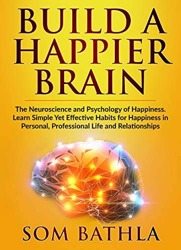 Build A Happier Brain: The Neuroscience and Psychology of Happiness. Learn Simple Yet Effective Habits for Happiness in Personal, Professional Life and Relationships