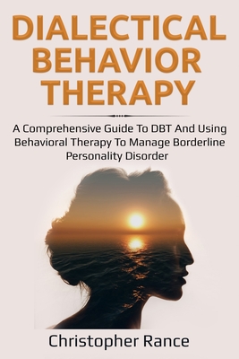 Dialectical Behavior Therapy: A Comprehensive Guide to DBT and Using Behavioral Therapy to Manage Borderline Personality Disorder