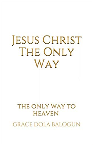 Jesus Christ The Only Way: The Only Way To Heaven by Grace Dola Balogun