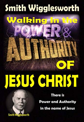 Smith Wigglesworth: Walking In the Power and Authority of Jesus Christ: There is Power and Authority in the name of Jesus